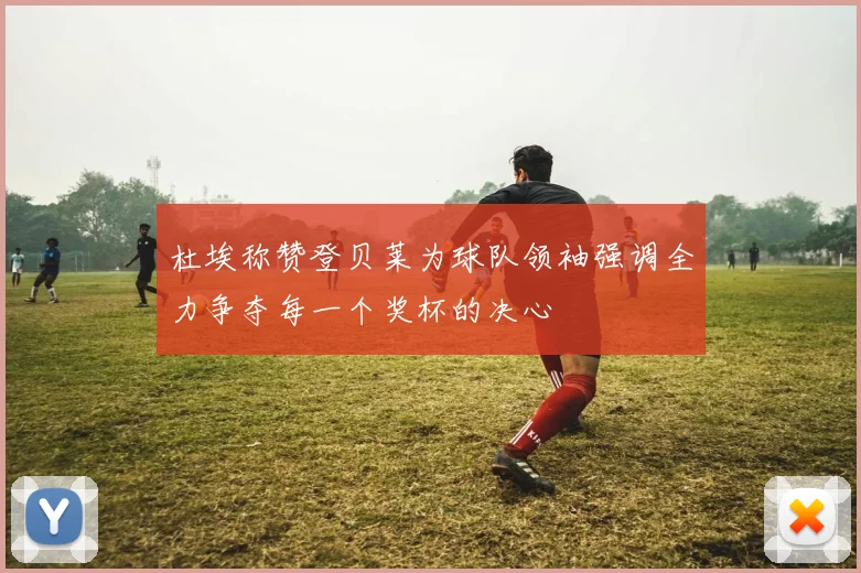 杜埃称赞登贝莱为球队领袖强调全力争夺每一个奖杯的决心