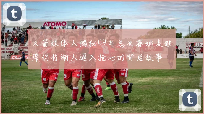 火箭媒体人揭秘09年总决赛姚麦缺席仍将湖人逼入抢七的背后故事