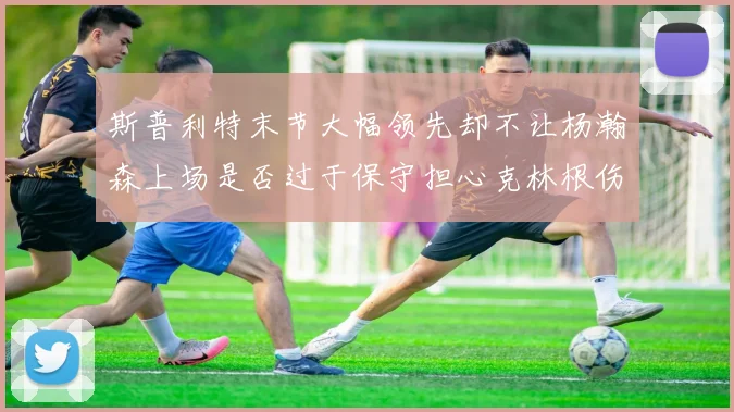 斯普利特末节大幅领先却不让杨瀚森上场是否过于保守担心克林根伤情吗