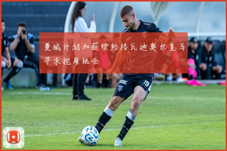 曼城计划加薪续约格瓦迪奥尔皇马寻求挖角机会