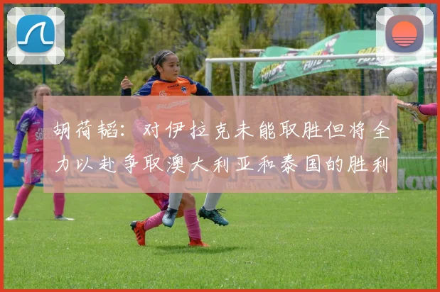 胡荷韬：对伊拉克未能取胜但将全力以赴争取澳大利亚和泰国的胜利