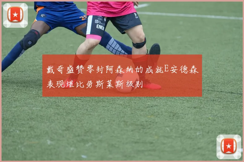 戴奇盛赞零封阿森纳的成就E安德森表现堪比劳斯莱斯级别