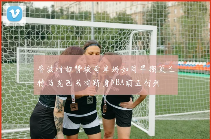 香波特称赞埃奇库姆如同早期莫兰特马克西或将跻身NBA前五行列