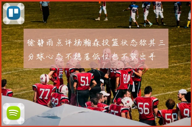 徐静雨点评杨瀚森投篮状态称其三分球心态不稳落低位也不敢出手