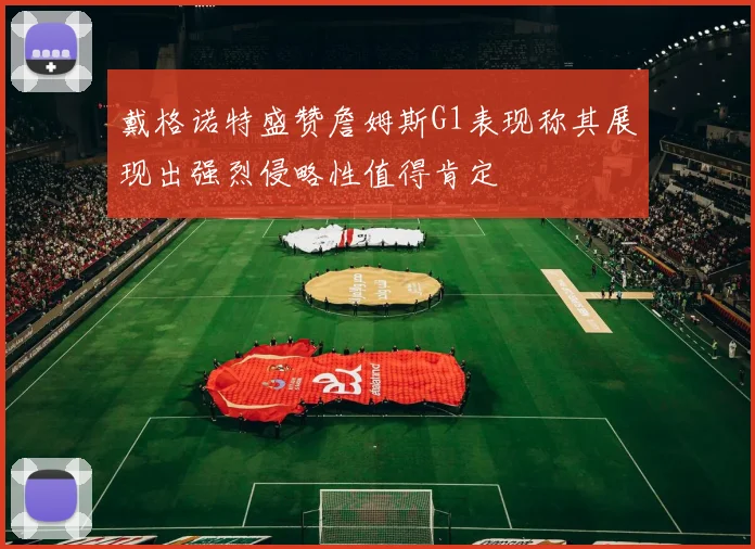 戴格诺特盛赞詹姆斯G1表现称其展现出强烈侵略性值得肯定