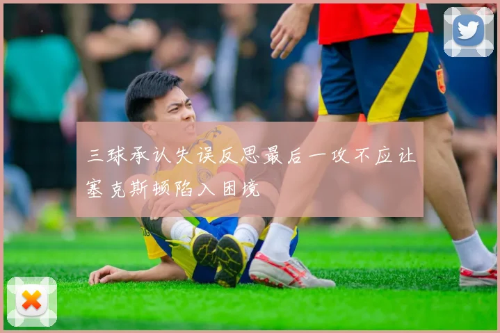 三球承认失误反思最后一攻不应让塞克斯顿陷入困境