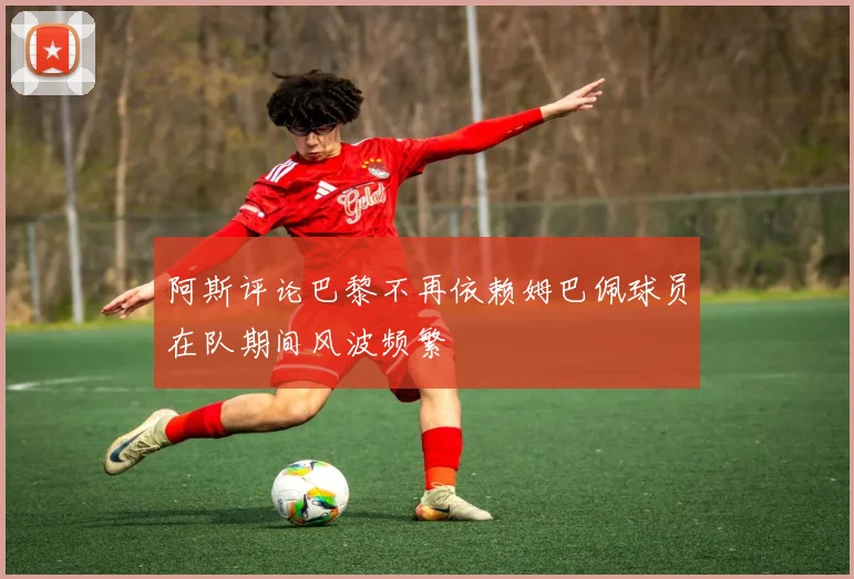 阿斯评论巴黎不再依赖姆巴佩球员在队期间风波频繁