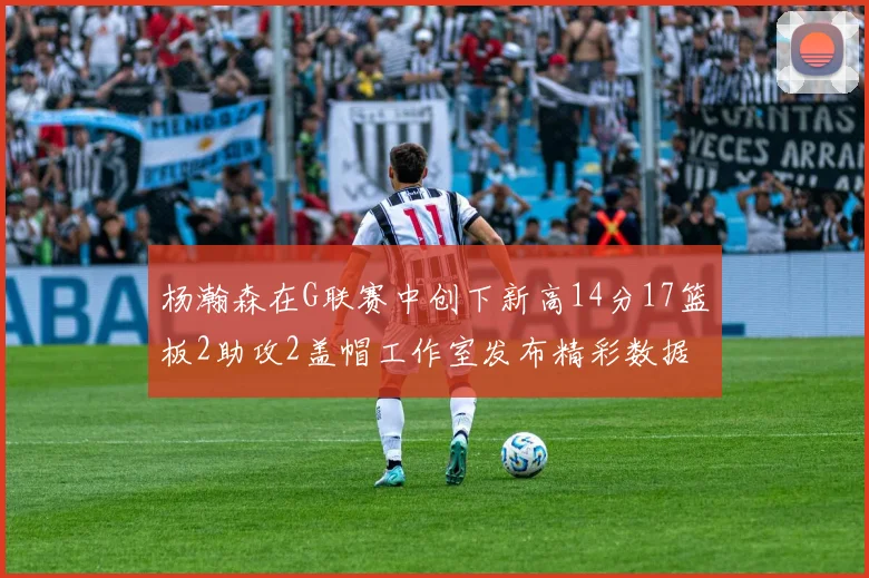 杨瀚森在G联赛中创下新高14分17篮板2助攻2盖帽工作室发布精彩数据海报